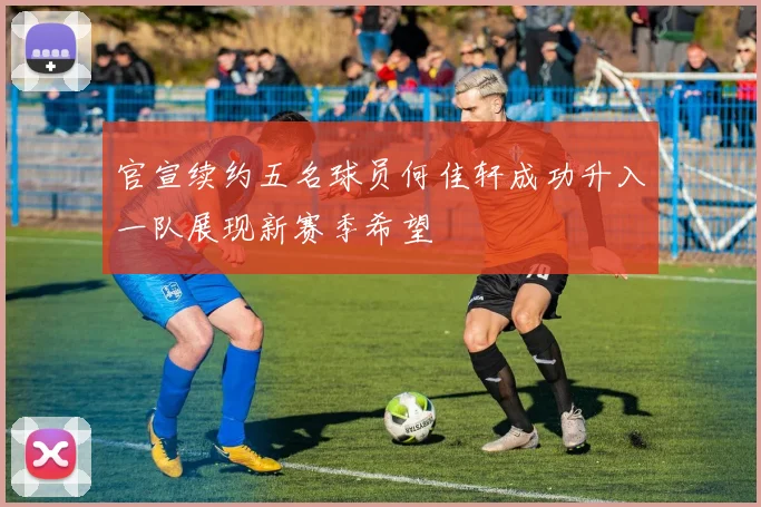 官宣续约五名球员何佳轩成功升入一队展现新赛季希望