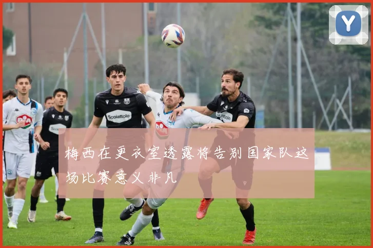 梅西在更衣室透露将告别国家队这场比赛意义非凡
