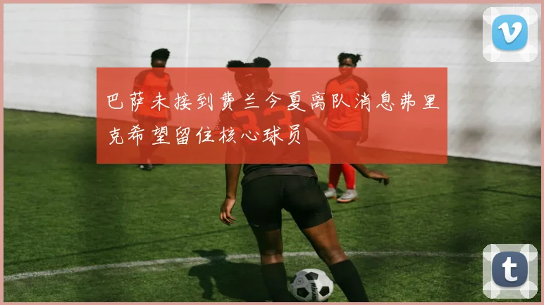 巴萨未接到费兰今夏离队消息弗里克希望留住核心球员