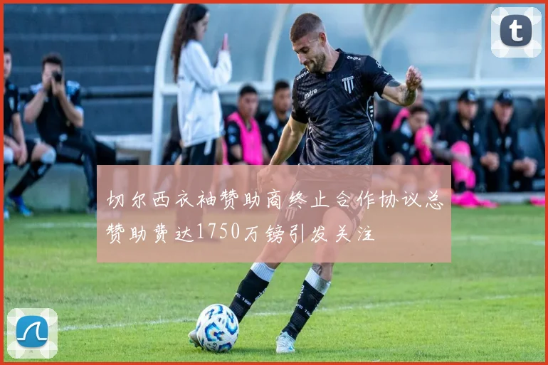 切尔西衣袖赞助商终止合作协议总赞助费达1750万镑引发关注