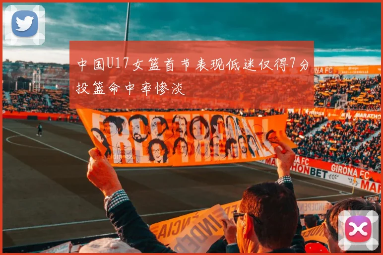 中国U17女篮首节表现低迷仅得7分投篮命中率惨淡