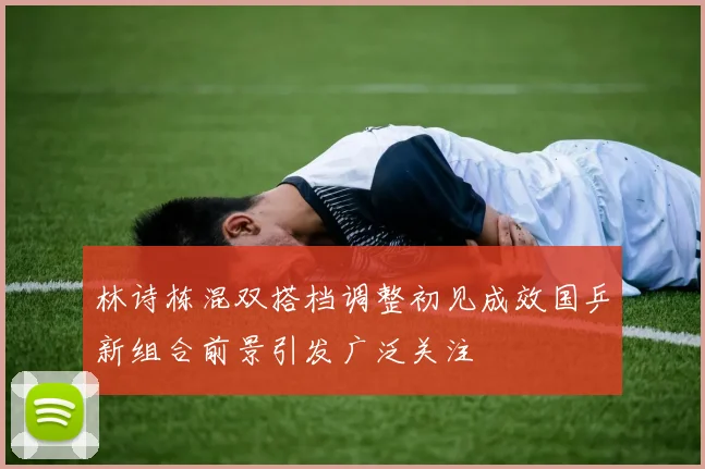 林诗栋混双搭档调整初见成效国乒新组合前景引发广泛关注