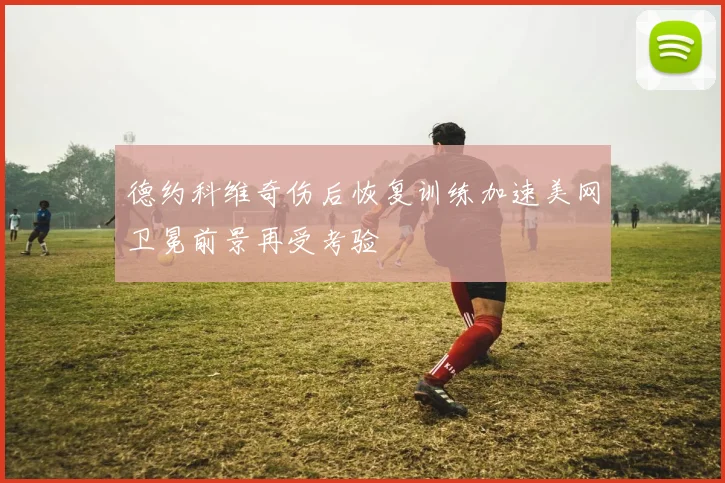 德约科维奇伤后恢复训练加速美网卫冕前景再受考验