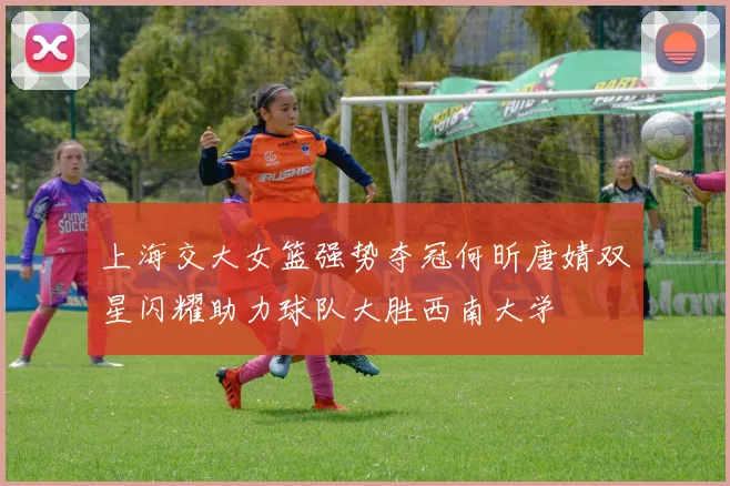 上海交大女篮强势夺冠何昕唐婧双星闪耀助力球队大胜西南大学