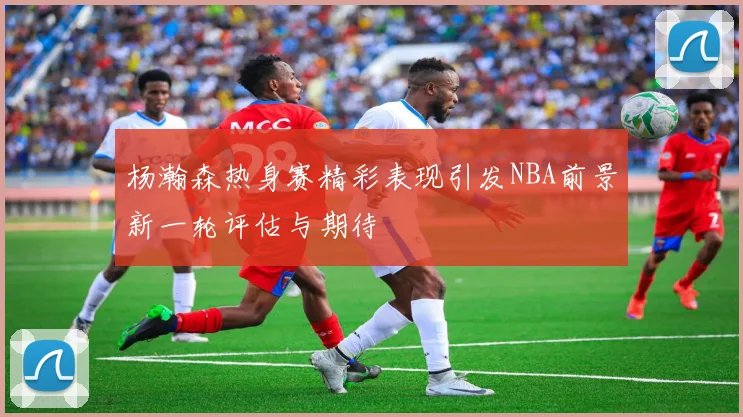 杨瀚森热身赛精彩表现引发NBA前景新一轮评估与期待