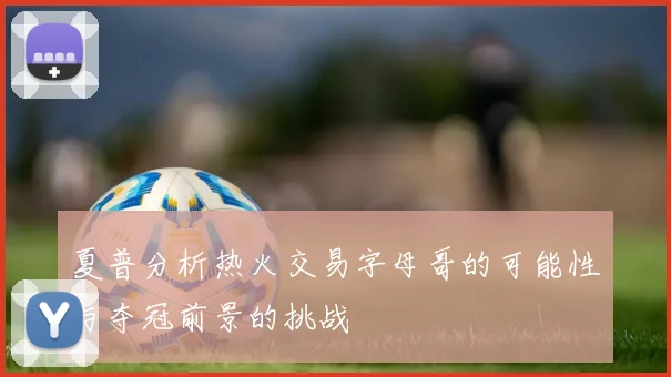 夏普分析热火交易字母哥的可能性与夺冠前景的挑战