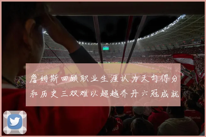 詹姆斯回顾职业生涯认为天勾得分和历史三双难以超越乔丹六冠成就令人敬佩