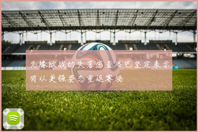 无缘欧战的失落感查洛巴坚定表示将以更强姿态重返赛场
