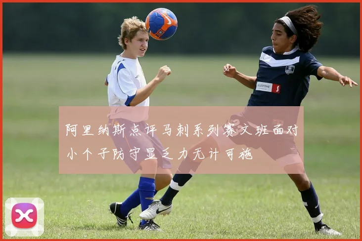 阿里纳斯点评马刺系列赛文班面对小个子防守显乏力无计可施