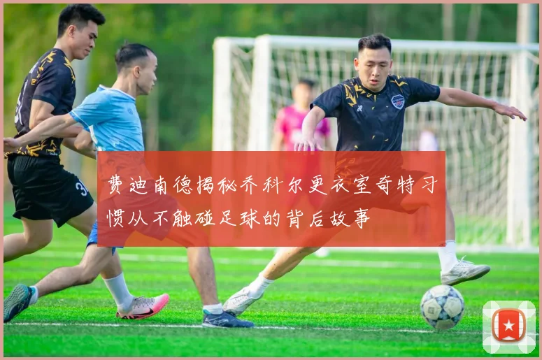 费迪南德揭秘乔科尔更衣室奇特习惯从不触碰足球的背后故事
