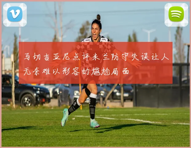 马切吉亚尼点评米兰防守失误让人无奈难以形容的尴尬局面