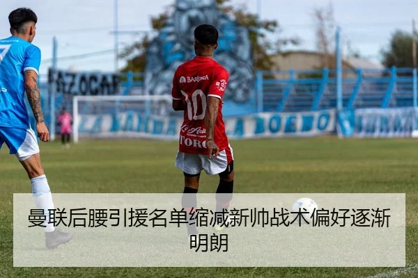曼联后腰引援名单缩减新帅战术偏好逐渐明朗
